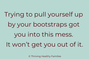 Trying to pull yourself up by your bootstraps got you into this mess. It won't get you out.